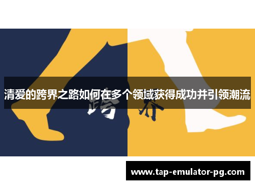 清爱的跨界之路如何在多个领域获得成功并引领潮流