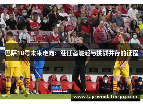 巴萨10号未来走向：继任者崛起与挑战并存的征程