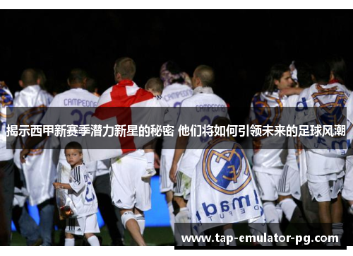 揭示西甲新赛季潜力新星的秘密 他们将如何引领未来的足球风潮