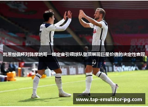 凯恩世俱杯对阵摩纳哥一锤定音引领球队登顶展现巨星价值的决定性表现