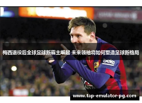 梅西退役后全球足球新霸主崛起 未来领袖将如何塑造足球新格局