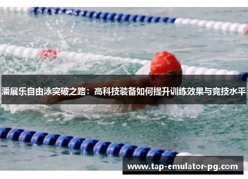 潘展乐自由泳突破之路：高科技装备如何提升训练效果与竞技水平