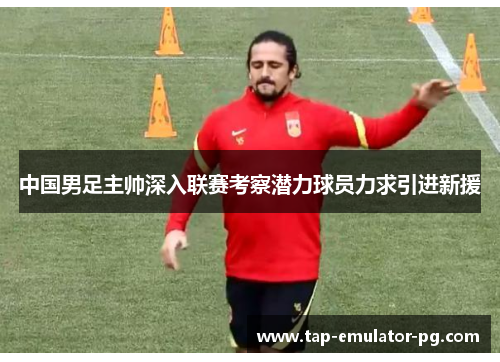 中国男足主帅深入联赛考察潜力球员力求引进新援